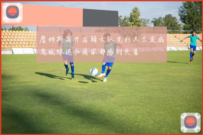 詹姆斯离开后骑士队克利夫兰变成鬼城球迷和商家都感到失落