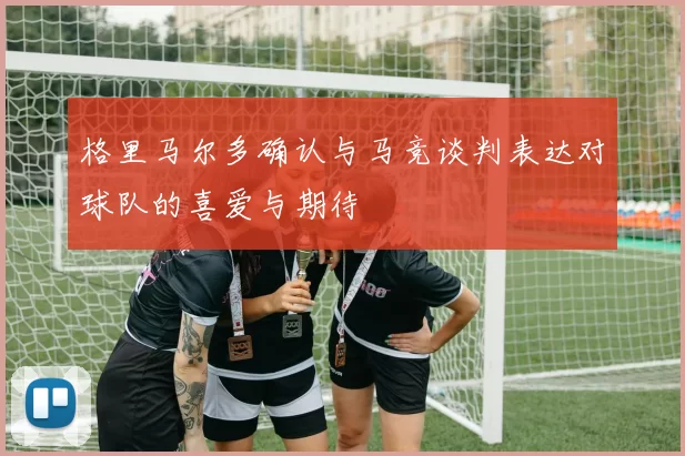 格里马尔多确认与马竞谈判表达对球队的喜爱与期待